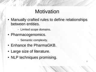 Motivation
●   Manually crafted rules to define relationships
    between entities.
        –   Limited scope domains.
●   Pharmacogenomics.
        –   Semantic complexity.
●   Enhance the PharmaGKB.
●   Large size of literature.
●   NLP techniques promising.
                                                 2
 