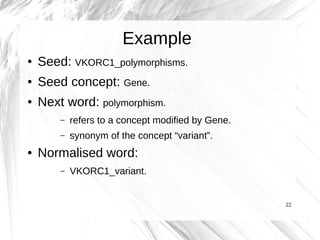 Example
●   Seed: VKORC1_polymorphisms.
●   Seed concept: Gene.
●   Next word: polymorphism.
        –   refers to a concept modified by Gene.
        –   synonym of the concept “variant”.
●   Normalised word:
        –   VKORC1_variant.


                                                    22
 