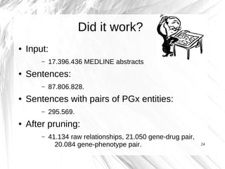 Did it work?
●   Input:
        –   17.396.436 MEDLINE abstracts
●   Sentences:
        –   87.806.828.
●   Sentences with pairs of PGx entities:
        –   295.569.
●   After pruning:
        –   41.134 raw relationships, 21.050 gene-drug pair,
              20.084 gene-phenotype pair.                      24
 