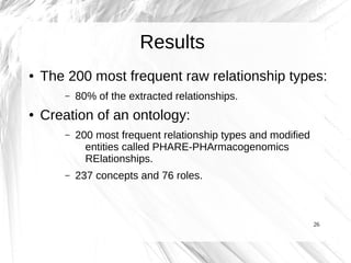 Results
●   The 200 most frequent raw relationship types:
        –   80% of the extracted relationships.
●   Creation of an ontology:
        –   200 most frequent relationship types and modified
              entities called PHARE-PHArmacogenomics
              RElationships.
        –   237 concepts and 76 roles.



                                                                26
 