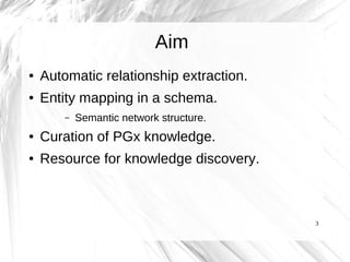 Aim
●   Automatic relationship extraction.
●   Entity mapping in a schema.
        –   Semantic network structure.
●   Curation of PGx knowledge.
●   Resource for knowledge discovery.



                                          3
 