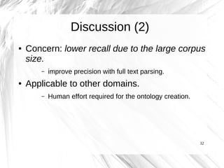Discussion (2)
●   Concern: lower recall due to the large corpus
    size.
        –   improve precision with full text parsing.
●   Applicable to other domains.
        –   Human effort required for the ontology creation.




                                                               32
 