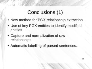 Conclusions (1)
●   New method for PGX relationship extraction.
●   Use of key PGX entities to identify modified
    entities.
●   Capture and normalization of raw
    relationships.
●   Automatic labelling of parsed sentences.


                                                   33
 