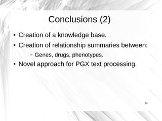 Conclusions (2)
●   Creation of a knowledge base.
●   Creation of relationship summaries between:
       –   Genes, drugs, phenotypes.
●   Novel approach for PGX text processing.




                                              34
 