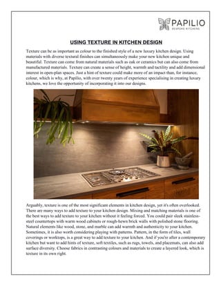 USING TEXTURE IN KITCHEN DESIGN
Texture can be as important as colour to the finished style of a new luxury kitchen design. Using
materials with diverse textural finishes can simultaneously make your new kitchen unique and
beautiful. Texture can come from natural materials such as oak or ceramics but can also come from
manufactured materials. Texture can create a sense of height, warmth and tactility and add dimensional
interest in open-plan spaces. Just a hint of texture could make more of an impact than, for instance,
colour, which is why, at Papilio, with over twenty years of experience specialising in creating luxury
kitchens, we love the opportunity of incorporating it into our designs.
Arguably, texture is one of the most significant elements in kitchen design, yet it's often overlooked.
There are many ways to add texture to your kitchen design. Mixing and matching materials is one of
the best ways to add texture to your kitchen without it feeling forced. You could pair sleek stainless-
steel countertops with warm wood cabinets or rough-hewn brick walls with polished stone flooring.
Natural elements like wood, stone, and marble can add warmth and authenticity to your kitchen.
Sometimes, it is also worth considering playing with patterns. Pattern, in the form of tiles, wall
coverings or worktops, is a great way to add texture to your kitchen. And if you're after a contemporary
kitchen but want to add hints of texture, soft textiles, such as rugs, towels, and placemats, can also add
surface diversity. Choose fabrics in contrasting colours and materials to create a layered look, which is
texture in its own right.
 