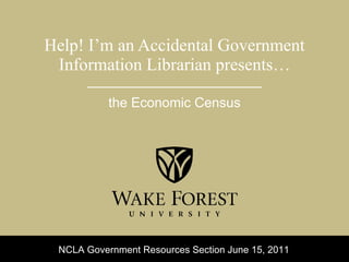 Help! I’m an Accidental Government Information Librarian presents… the Economic Census NCLA Government Resources Section June 15, 2011 
