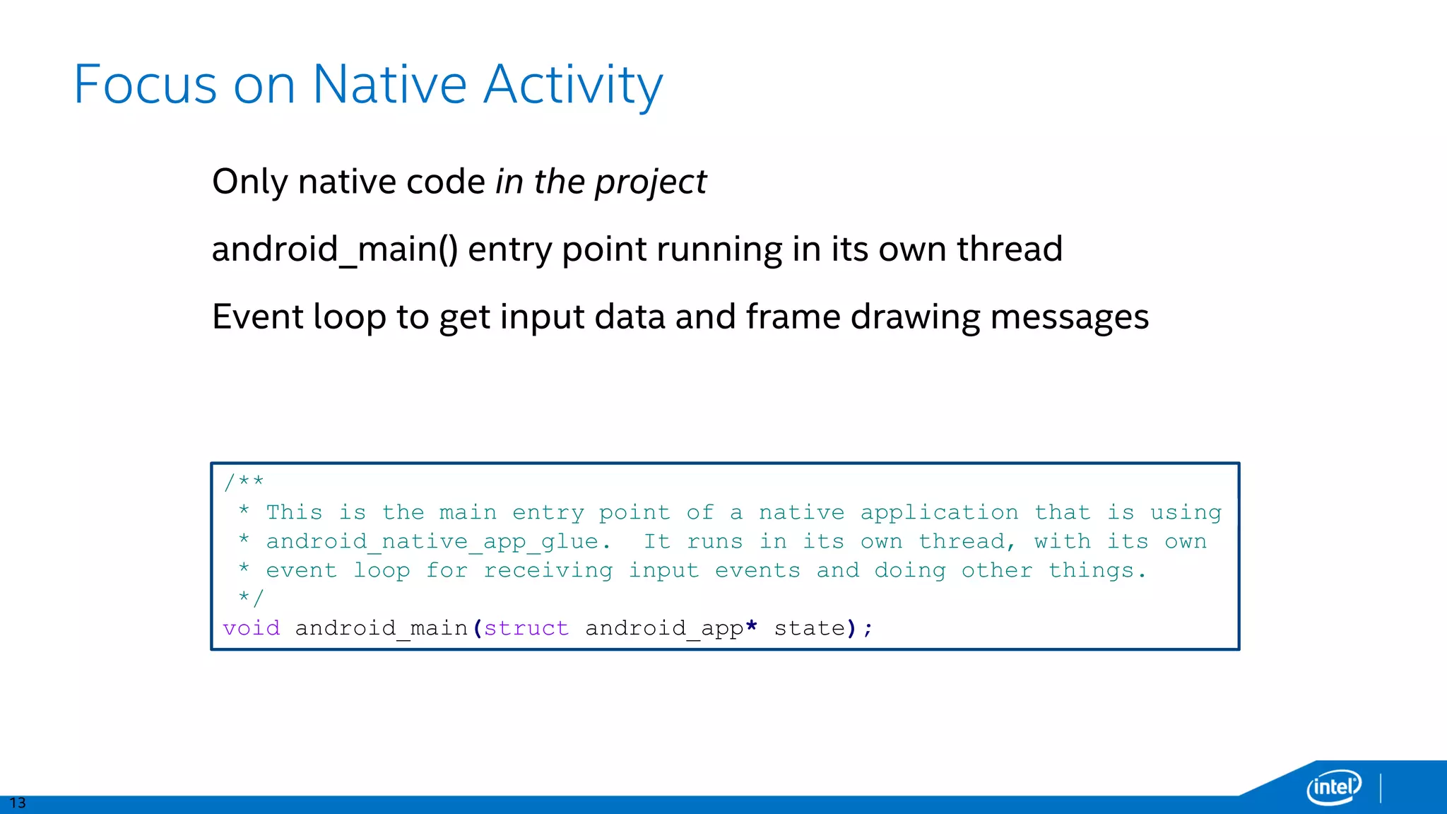 13
Focus on Native Activity
Only native code in the project
android_main() entry point running in its own thread
Event loop to get input data and frame drawing messages
/**
* This is the main entry point of a native application that is using
* android_native_app_glue. It runs in its own thread, with its own
* event loop for receiving input events and doing other things.
*/
void android_main(struct android_app* state);
 
