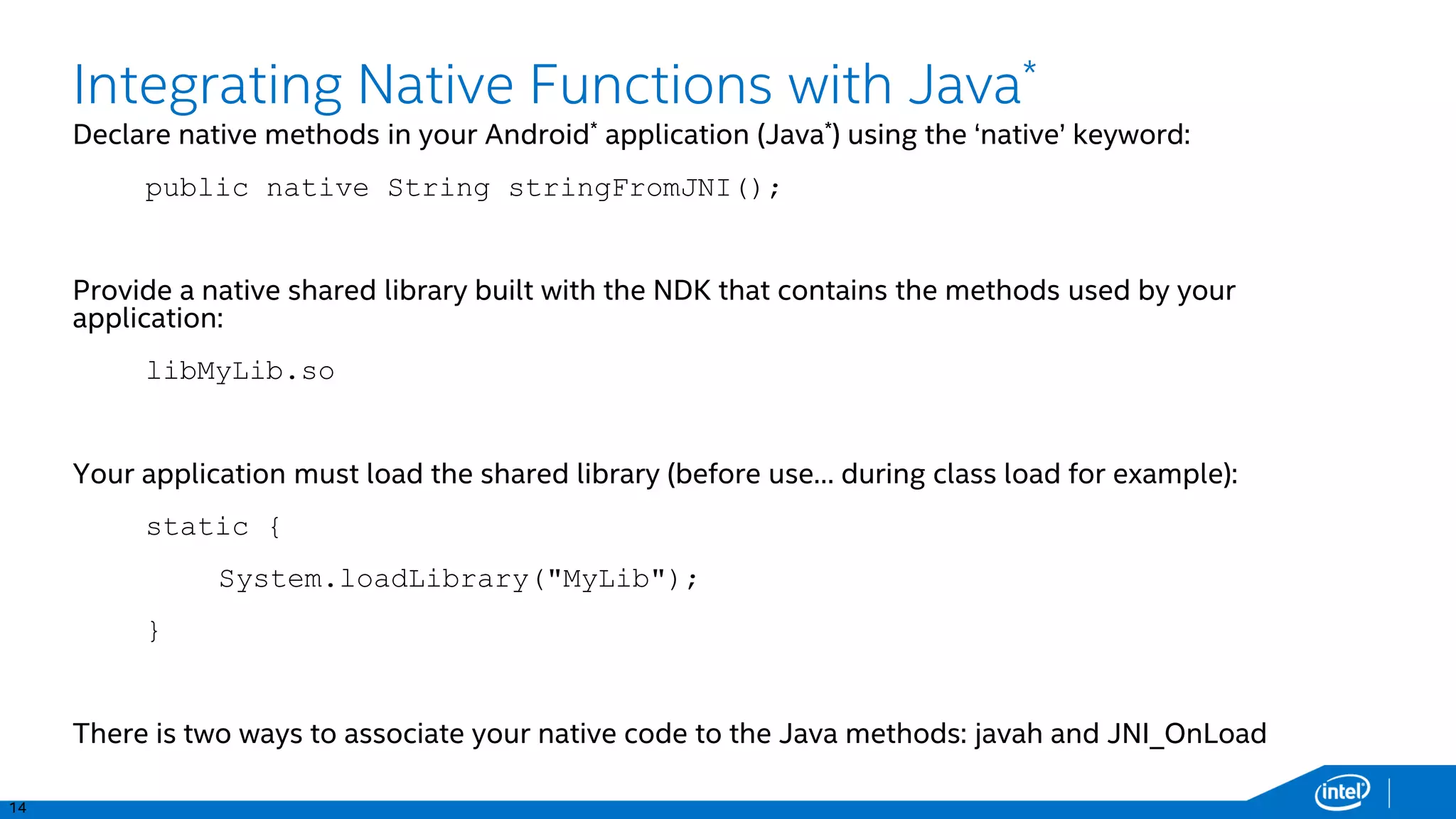 14
PSI
TS
PIDs
Integrating Native Functions with Java*
Declare native methods in your Android* application (Java*) using the ‘native’ keyword:
public native String stringFromJNI();
Provide a native shared library built with the NDK that contains the methods used by your
application:
libMyLib.so
Your application must load the shared library (before use… during class load for example):
static {
System.loadLibrary("MyLib");
}
There is two ways to associate your native code to the Java methods: javah and JNI_OnLoad
 