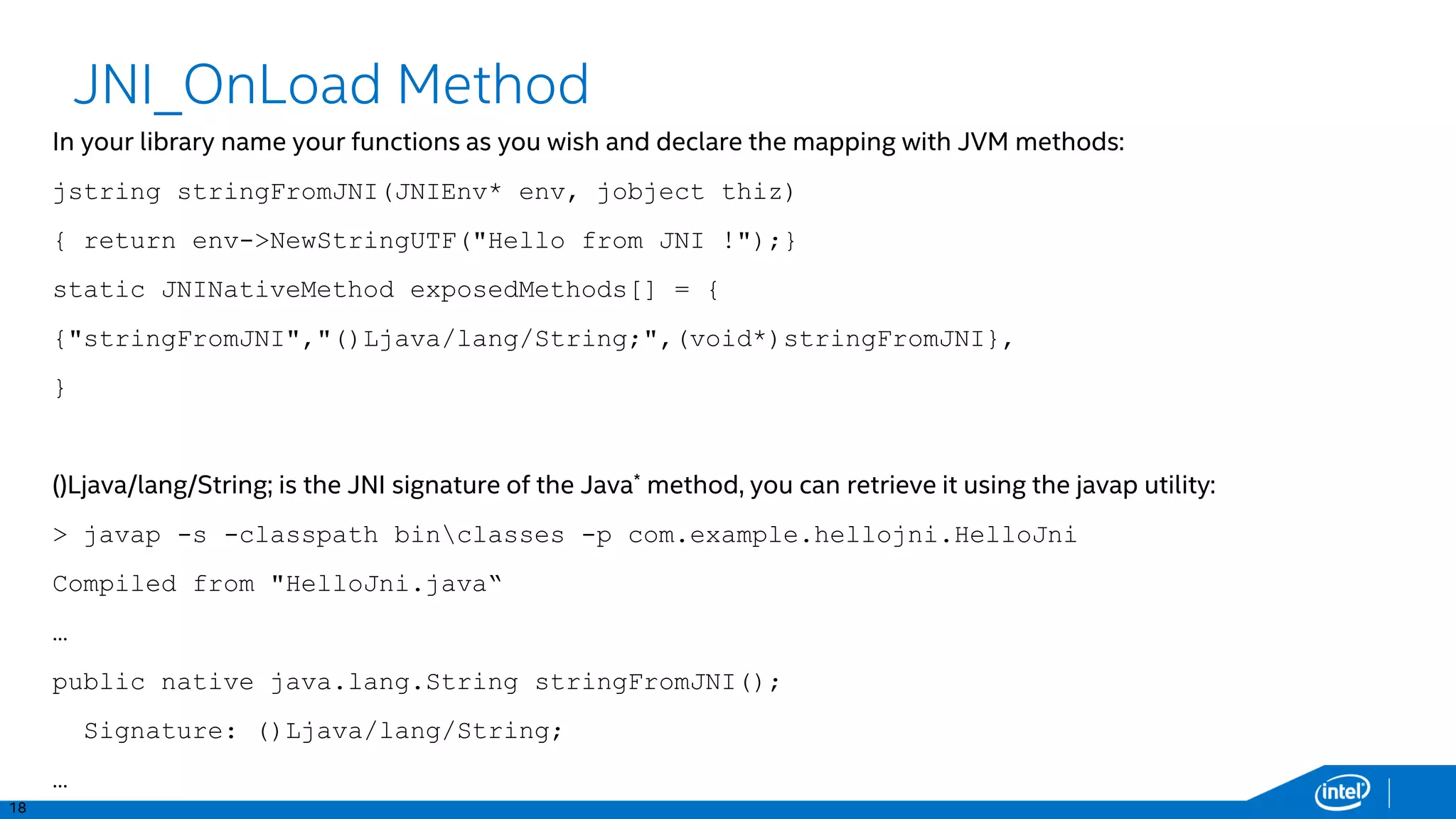 18
JNI_OnLoad Method
In your library name your functions as you wish and declare the mapping with JVM methods:
jstring stringFromJNI(JNIEnv* env, jobject thiz)
{ return env->NewStringUTF("Hello from JNI !");}
static JNINativeMethod exposedMethods[] = {
{"stringFromJNI","()Ljava/lang/String;",(void*)stringFromJNI},
}
()Ljava/lang/String; is the JNI signature of the Java* method, you can retrieve it using the javap utility:
> javap -s -classpath binclasses -p com.example.hellojni.HelloJni
Compiled from "HelloJni.java“
…
public native java.lang.String stringFromJNI();
Signature: ()Ljava/lang/String;
…
 