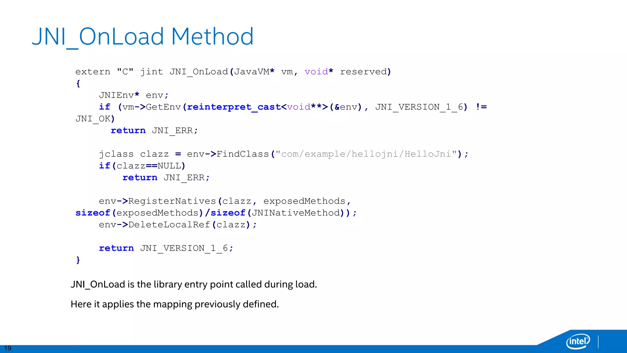 19
JNI_OnLoad Method
JNI_OnLoad is the library entry point called during load.
Here it applies the mapping previously defined.
extern "C" jint JNI_OnLoad(JavaVM* vm, void* reserved)
{
JNIEnv* env;
if (vm->GetEnv(reinterpret_cast<void**>(&env), JNI_VERSION_1_6) !=
JNI_OK)
return JNI_ERR;
jclass clazz = env->FindClass("com/example/hellojni/HelloJni");
if(clazz==NULL)
return JNI_ERR;
env->RegisterNatives(clazz, exposedMethods,
sizeof(exposedMethods)/sizeof(JNINativeMethod));
env->DeleteLocalRef(clazz);
return JNI_VERSION_1_6;
}
 