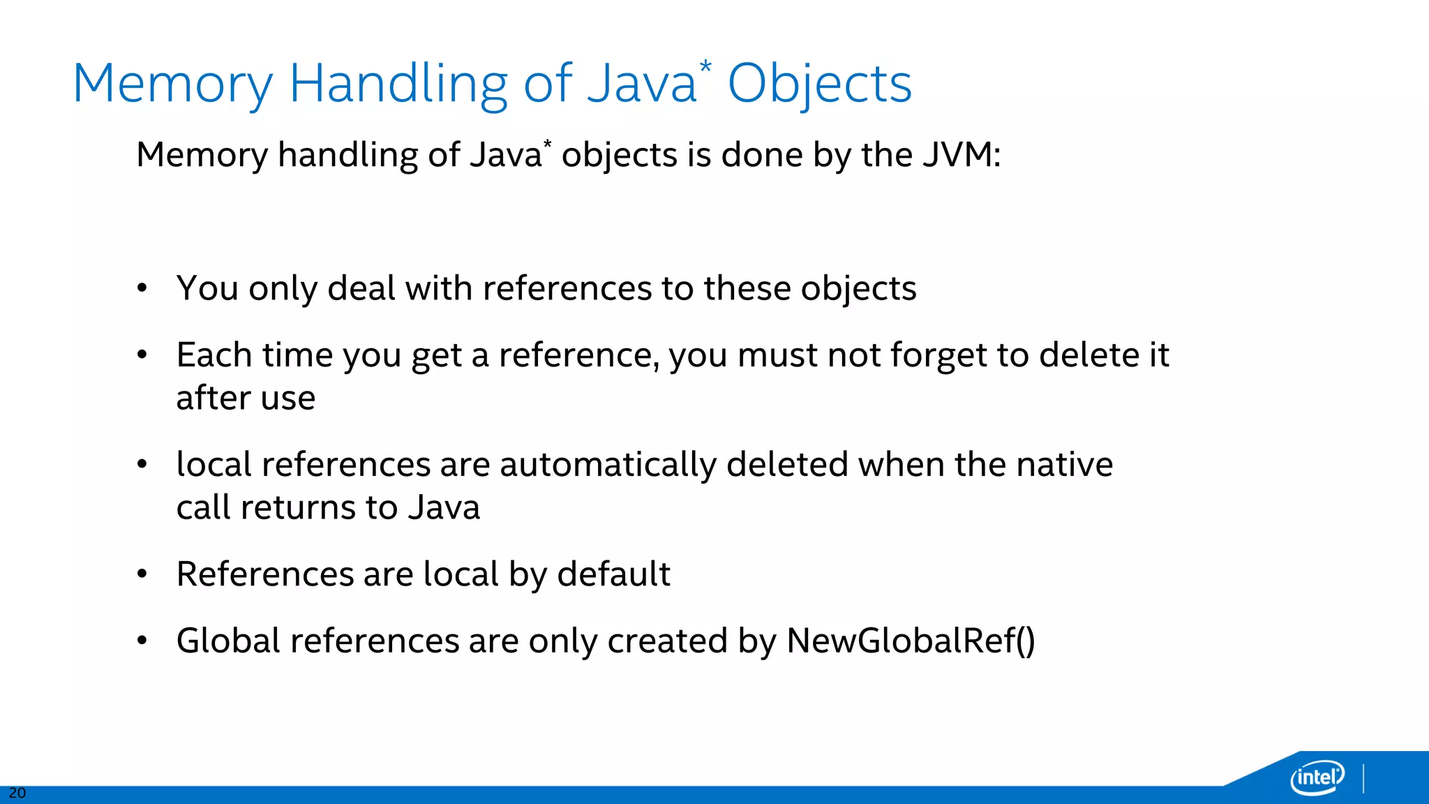 20
Memory Handling of Java* Objects
Memory handling of Java* objects is done by the JVM:
• You only deal with references to these objects
• Each time you get a reference, you must not forget to delete it
after use
• local references are automatically deleted when the native
call returns to Java
• References are local by default
• Global references are only created by NewGlobalRef()
 