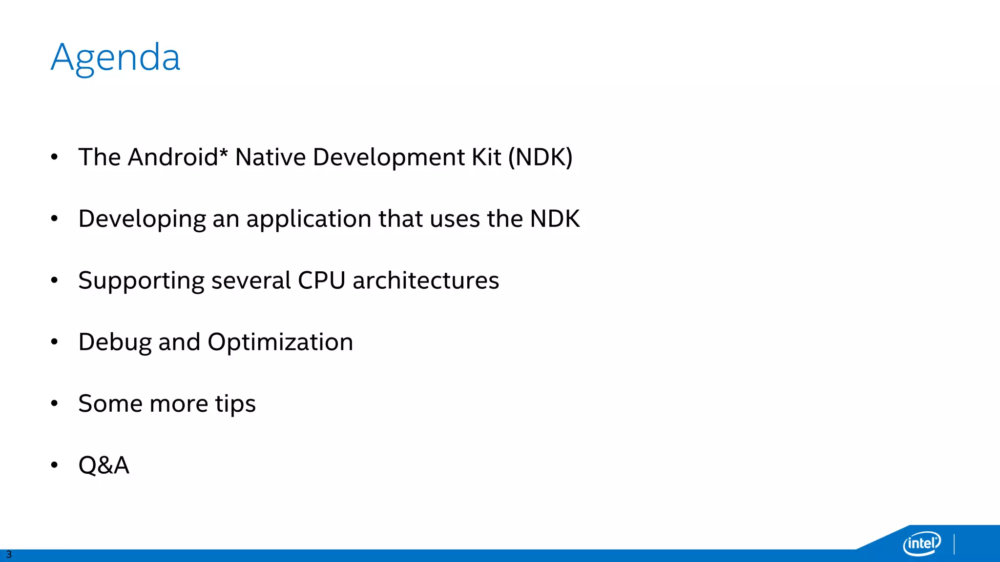 3
Agenda
• The Android* Native Development Kit (NDK)
• Developing an application that uses the NDK
• Supporting several CPU architectures
• Debug and Optimization
• Some more tips
• Q&A
 