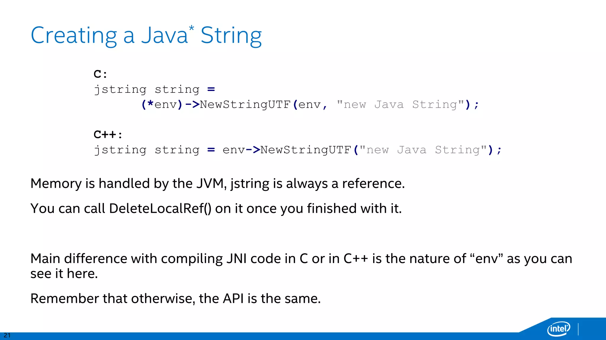 21
Creating a Java* String
Memory is handled by the JVM, jstring is always a reference.
You can call DeleteLocalRef() on it once you finished with it.
Main difference with compiling JNI code in C or in C++ is the nature of “env” as you can
see it here.
Remember that otherwise, the API is the same.
C:
jstring string =
(*env)->NewStringUTF(env, "new Java String");
C++:
jstring string = env->NewStringUTF("new Java String");
 