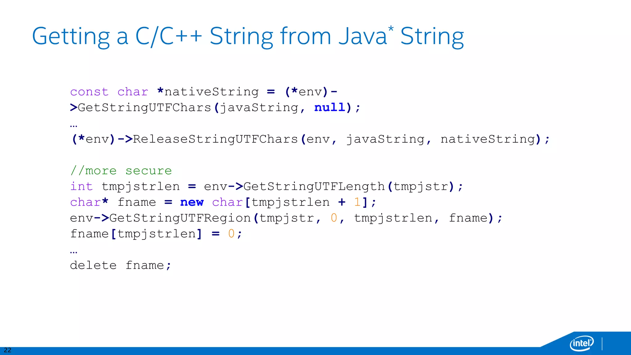 22
Getting a C/C++ String from Java* String
const char *nativeString = (*env)-
>GetStringUTFChars(javaString, null);
…
(*env)->ReleaseStringUTFChars(env, javaString, nativeString);
//more secure
int tmpjstrlen = env->GetStringUTFLength(tmpjstr);
char* fname = new char[tmpjstrlen + 1];
env->GetStringUTFRegion(tmpjstr, 0, tmpjstrlen, fname);
fname[tmpjstrlen] = 0;
…
delete fname;
 