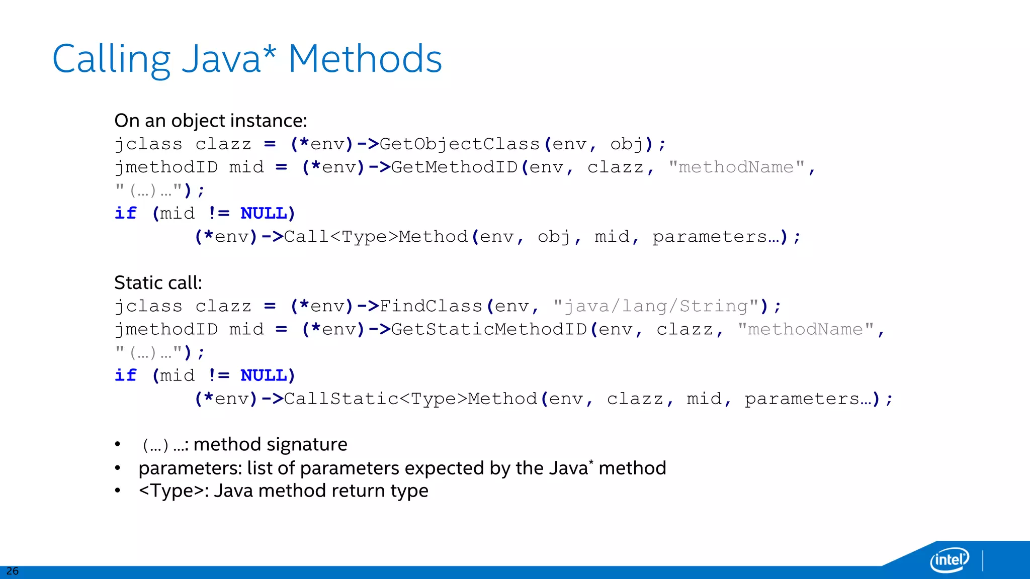 26
Calling Java* Methods
On an object instance:
jclass clazz = (*env)->GetObjectClass(env, obj);
jmethodID mid = (*env)->GetMethodID(env, clazz, "methodName",
"(…)…");
if (mid != NULL)
(*env)->Call<Type>Method(env, obj, mid, parameters…);
Static call:
jclass clazz = (*env)->FindClass(env, "java/lang/String");
jmethodID mid = (*env)->GetStaticMethodID(env, clazz, "methodName",
"(…)…");
if (mid != NULL)
(*env)->CallStatic<Type>Method(env, clazz, mid, parameters…);
• (…)…: method signature
• parameters: list of parameters expected by the Java* method
• <Type>: Java method return type
 