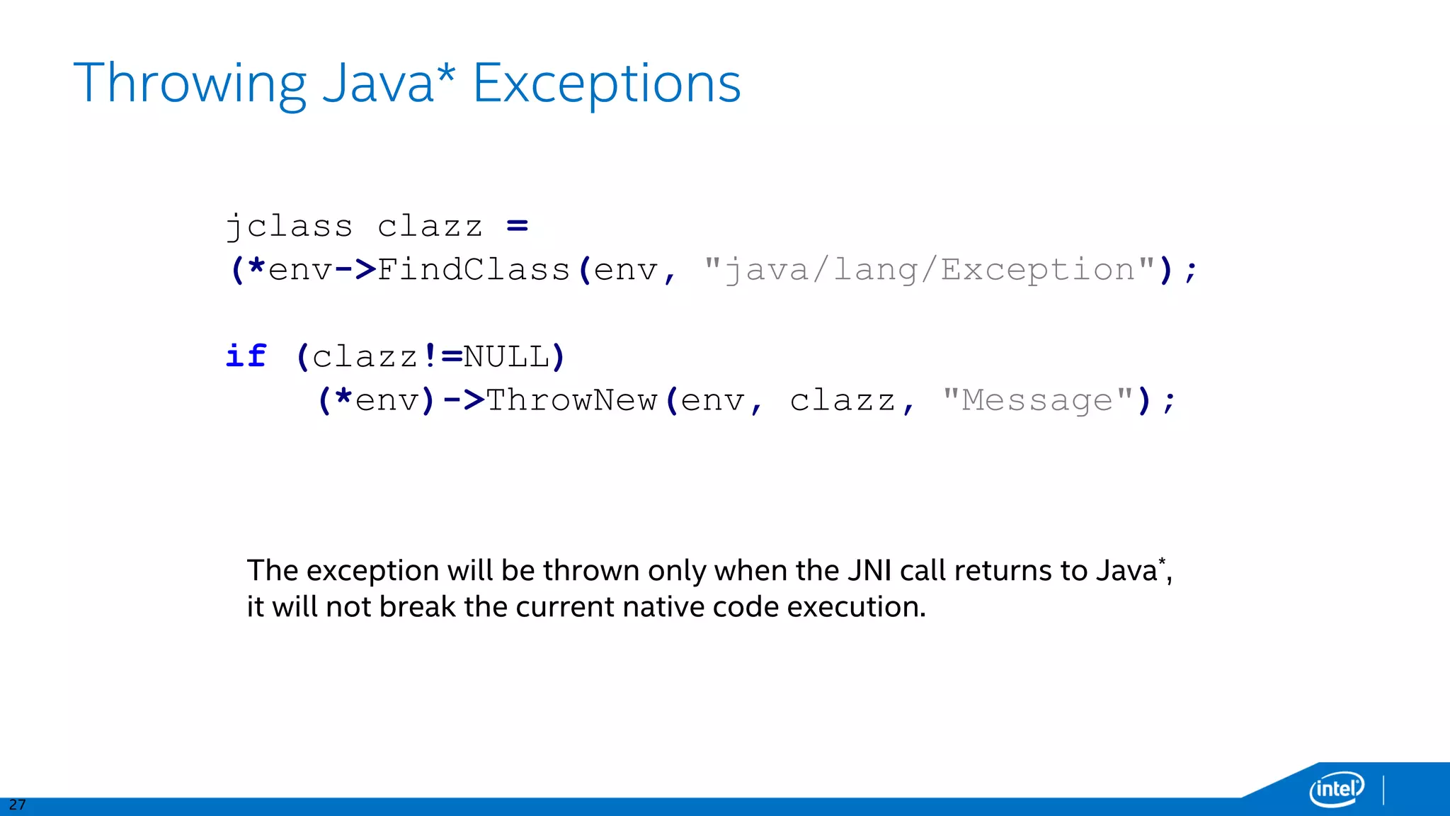 27
Throwing Java* Exceptions
jclass clazz =
(*env->FindClass(env, "java/lang/Exception");
if (clazz!=NULL)
(*env)->ThrowNew(env, clazz, "Message");
The exception will be thrown only when the JNI call returns to Java*,
it will not break the current native code execution.
 