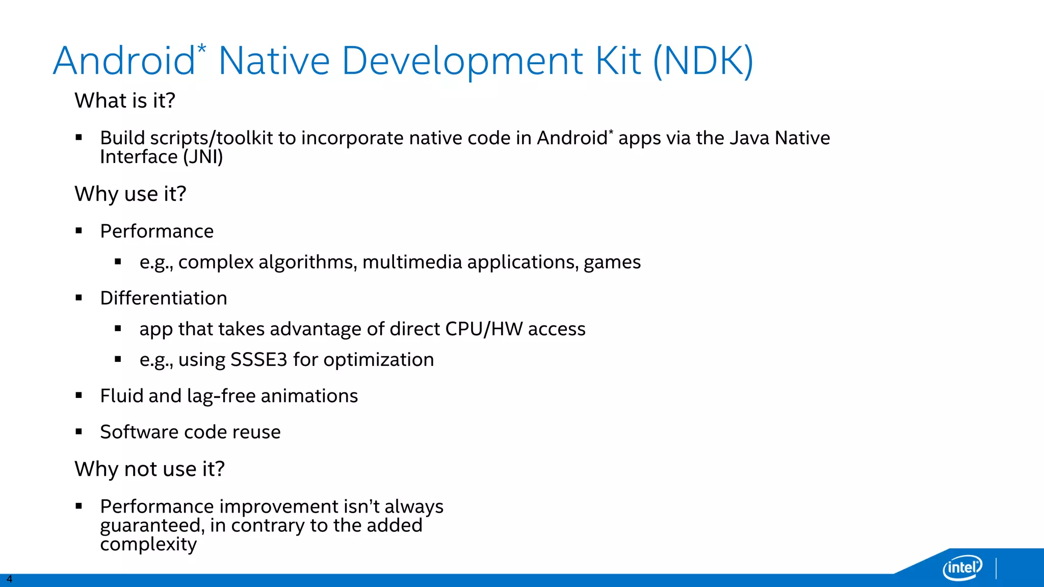 4
Android* Native Development Kit (NDK)
What is it?
 Build scripts/toolkit to incorporate native code in Android* apps via the Java Native
Interface (JNI)
Why use it?
 Performance
 e.g., complex algorithms, multimedia applications, games
 Differentiation
 app that takes advantage of direct CPU/HW access
 e.g., using SSSE3 for optimization
 Fluid and lag-free animations
 Software code reuse
Why not use it?
 Performance improvement isn’t always
guaranteed, in contrary to the added
complexity
 