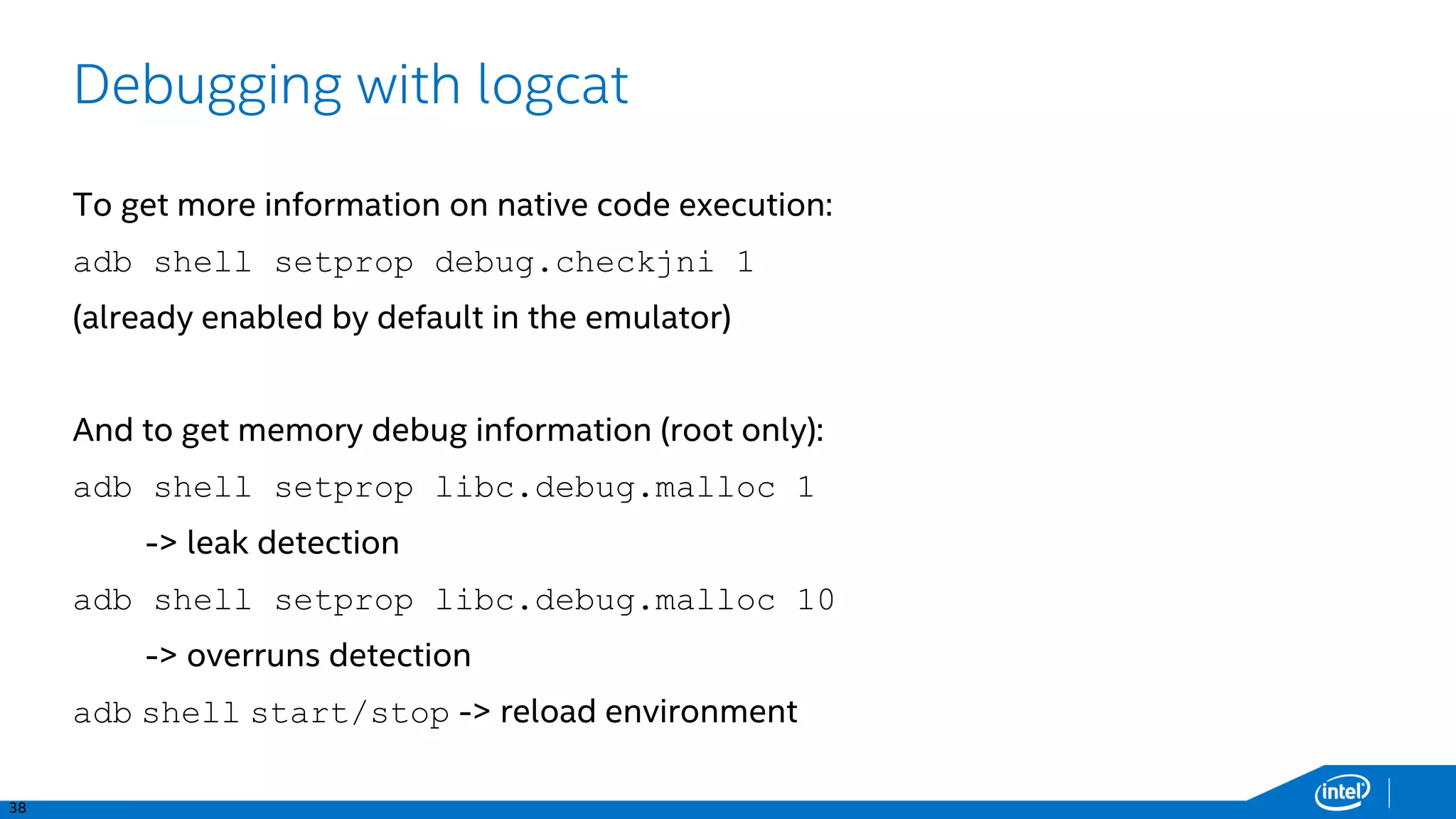 38
Debugging with logcat
To get more information on native code execution:
adb shell setprop debug.checkjni 1
(already enabled by default in the emulator)
And to get memory debug information (root only):
adb shell setprop libc.debug.malloc 1
-> leak detection
adb shell setprop libc.debug.malloc 10
-> overruns detection
adb shell start/stop -> reload environment
 