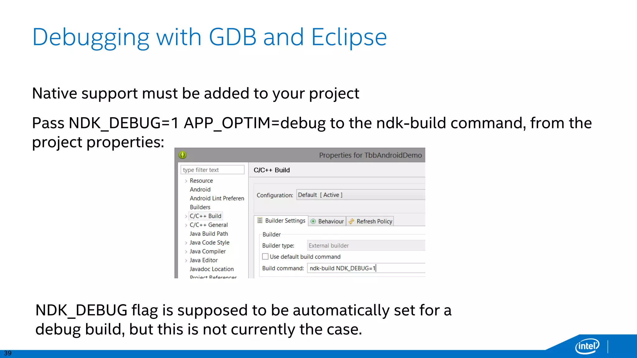 39
Debugging with GDB and Eclipse
Native support must be added to your project
Pass NDK_DEBUG=1 APP_OPTIM=debug to the ndk-build command, from the
project properties:
NDK_DEBUG flag is supposed to be automatically set for a
debug build, but this is not currently the case.
 