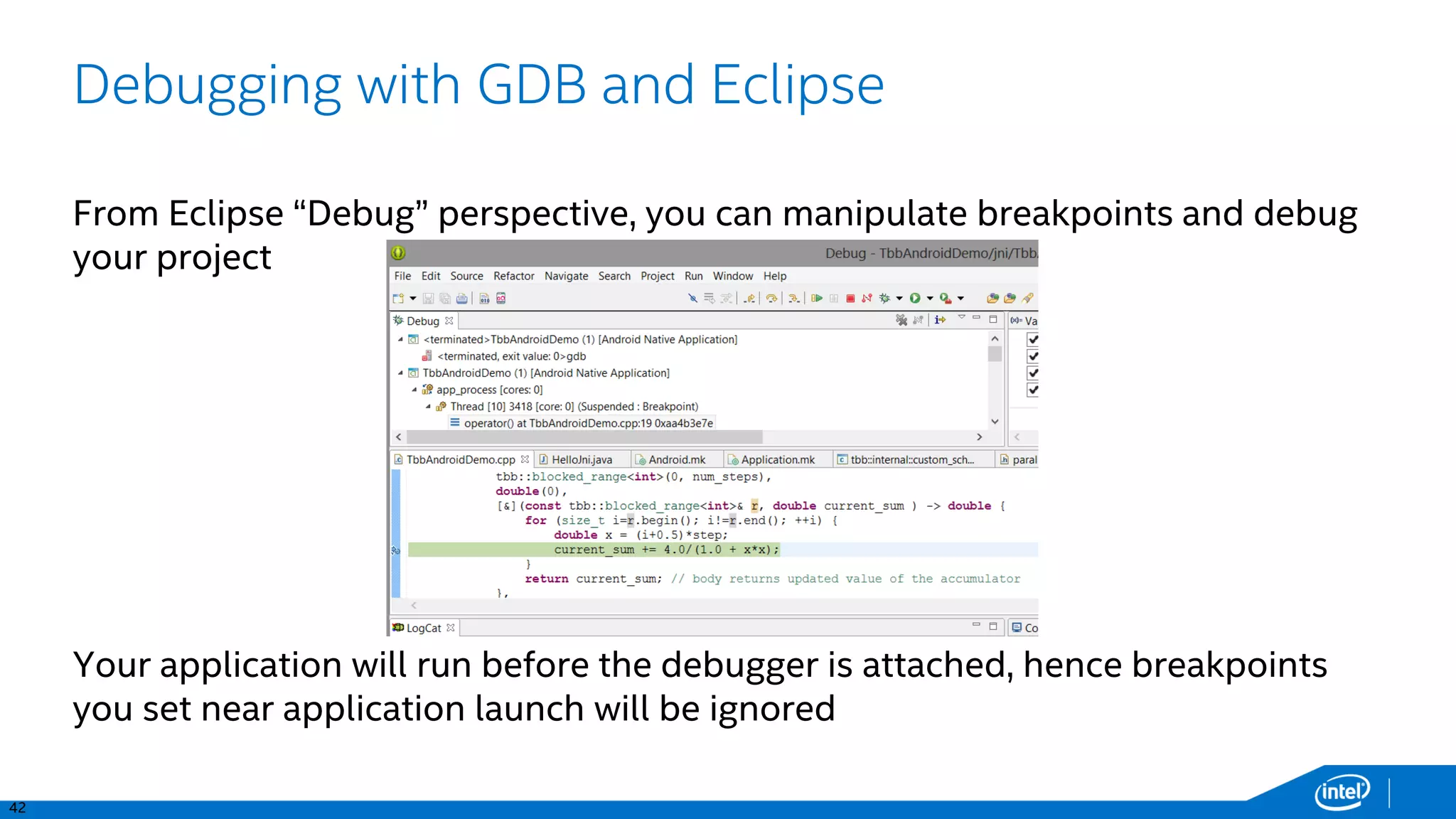 42
Debugging with GDB and Eclipse
From Eclipse “Debug” perspective, you can manipulate breakpoints and debug
your project
Your application will run before the debugger is attached, hence breakpoints
you set near application launch will be ignored
 