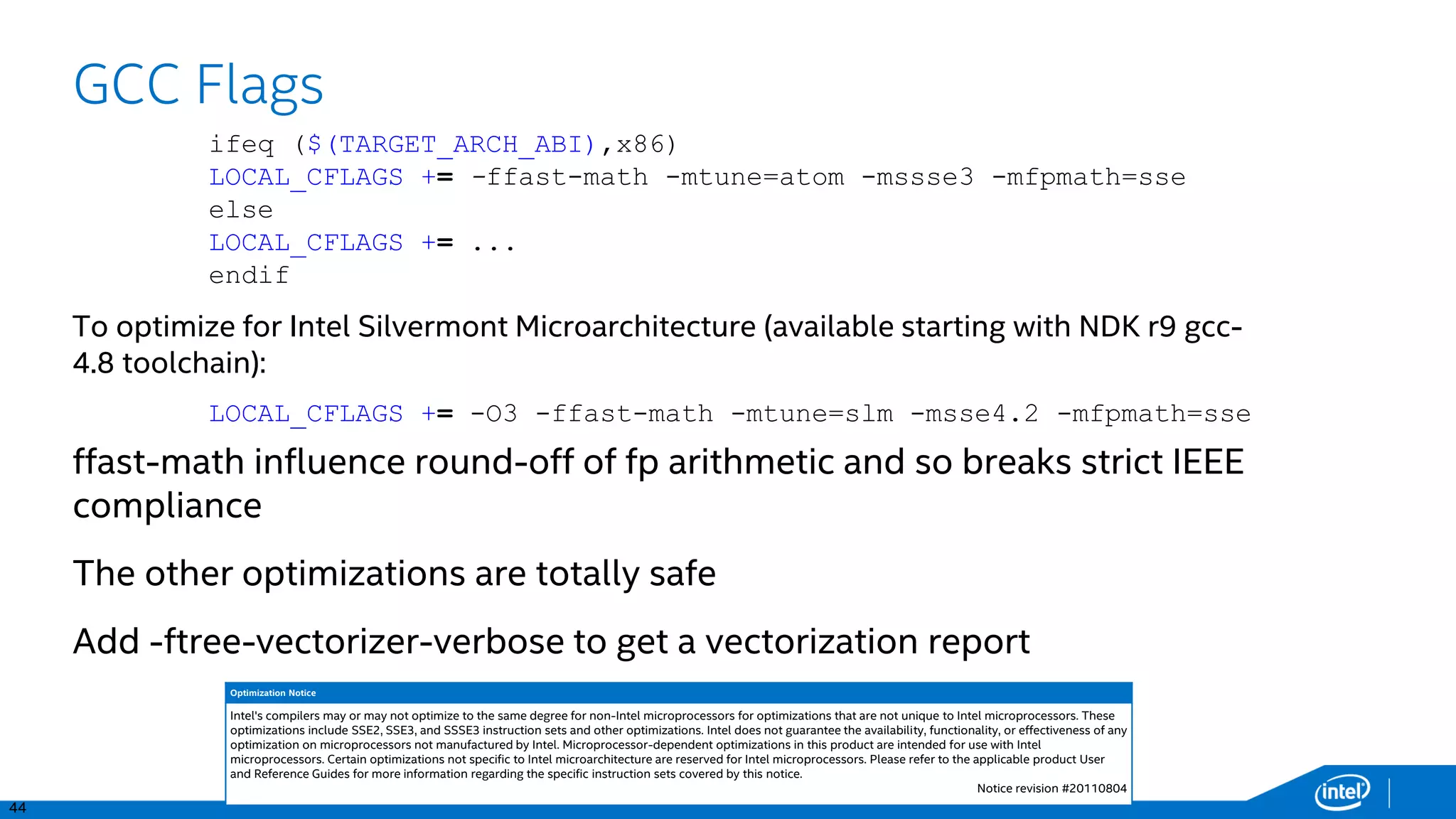 44
GCC Flags
ffast-math influence round-off of fp arithmetic and so breaks strict IEEE
compliance
The other optimizations are totally safe
Add -ftree-vectorizer-verbose to get a vectorization report
ifeq ($(TARGET_ARCH_ABI),x86)
LOCAL_CFLAGS += -ffast-math -mtune=atom -mssse3 -mfpmath=sse
else
LOCAL_CFLAGS += ...
endif
LOCAL_CFLAGS += -O3 -ffast-math -mtune=slm -msse4.2 -mfpmath=sse
To optimize for Intel Silvermont Microarchitecture (available starting with NDK r9 gcc-
4.8 toolchain):
Optimization Notice
Intel's compilers may or may not optimize to the same degree for non-Intel microprocessors for optimizations that are not unique to Intel microprocessors. These
optimizations include SSE2, SSE3, and SSSE3 instruction sets and other optimizations. Intel does not guarantee the availability, functionality, or effectiveness of any
optimization on microprocessors not manufactured by Intel. Microprocessor-dependent optimizations in this product are intended for use with Intel
microprocessors. Certain optimizations not specific to Intel microarchitecture are reserved for Intel microprocessors. Please refer to the applicable product User
and Reference Guides for more information regarding the specific instruction sets covered by this notice.
Notice revision #20110804
 