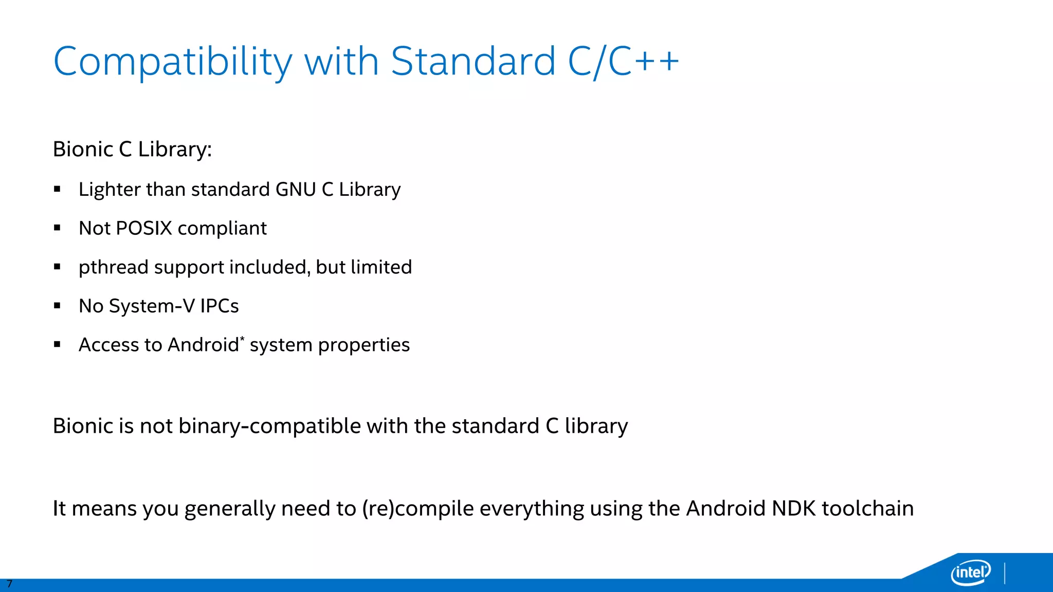 7
Compatibility with Standard C/C++
Bionic C Library:
 Lighter than standard GNU C Library
 Not POSIX compliant
 pthread support included, but limited
 No System-V IPCs
 Access to Android* system properties
Bionic is not binary-compatible with the standard C library
It means you generally need to (re)compile everything using the Android NDK toolchain
 