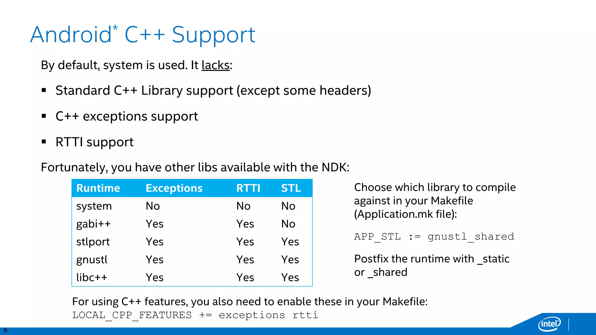 8
Android* C++ Support
By default, system is used. It lacks:
 Standard C++ Library support (except some headers)
 C++ exceptions support
 RTTI support
Fortunately, you have other libs available with the NDK:
Runtime Exceptions RTTI STL
system No No No
gabi++ Yes Yes No
stlport Yes Yes Yes
gnustl Yes Yes Yes
libc++ Yes Yes Yes
Choose which library to compile
against in your Makefile
(Application.mk file):
APP_STL := gnustl_shared
Postfix the runtime with _static
or _shared
For using C++ features, you also need to enable these in your Makefile:
LOCAL_CPP_FEATURES += exceptions rtti
 