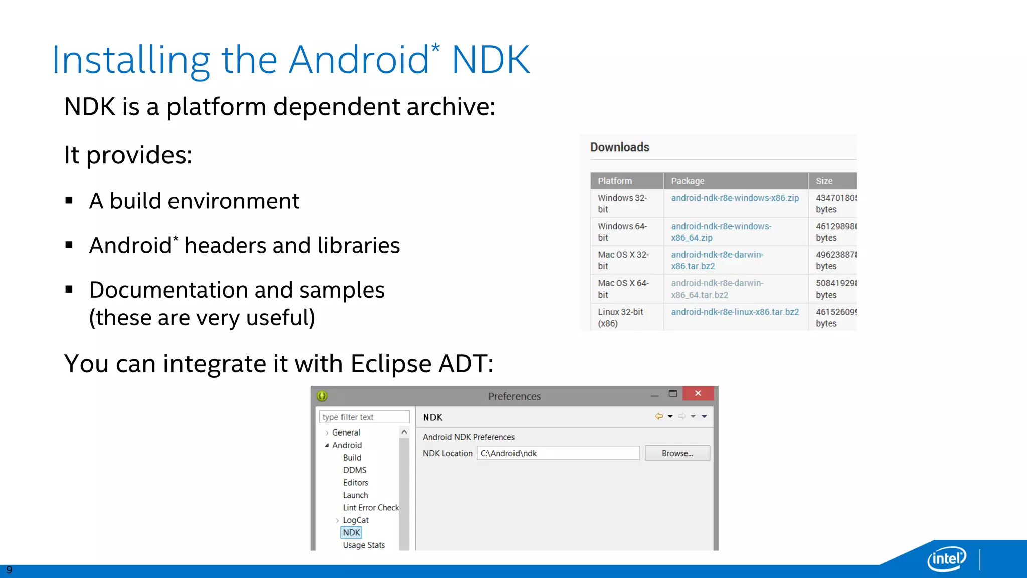 9
PSI
TS
PIDs
Installing the Android* NDK
NDK is a platform dependent archive:
It provides:
 A build environment
 Android* headers and libraries
 Documentation and samples
(these are very useful)
You can integrate it with Eclipse ADT:
 