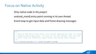 13
Focus on Native Activity
Only native code in the project
android_main() entry point running in its own thread
Event loop to get input data and frame drawing messages
/**
* This is the main entry point of a native application that is using
* android_native_app_glue. It runs in its own thread, with its own
* event loop for receiving input events and doing other things.
*/
void android_main(struct android_app* state);
 