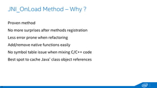 17
JNI_OnLoad Method – Why ?
Proven method
No more surprises after methods registration
Less error prone when refactoring
Add/remove native functions easily
No symbol table issue when mixing C/C++ code
Best spot to cache Java* class object references
 