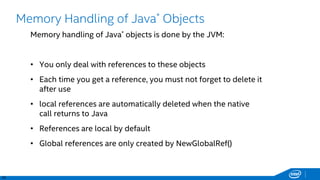 20
Memory Handling of Java* Objects
Memory handling of Java* objects is done by the JVM:
• You only deal with references to these objects
• Each time you get a reference, you must not forget to delete it
after use
• local references are automatically deleted when the native
call returns to Java
• References are local by default
• Global references are only created by NewGlobalRef()
 