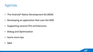 3
Agenda
• The Android* Native Development Kit (NDK)
• Developing an application that uses the NDK
• Supporting several CPU architectures
• Debug and Optimization
• Some more tips
• Q&A
 