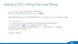 22
Getting a C/C++ String from Java* String
const char *nativeString = (*env)-
>GetStringUTFChars(javaString, null);
…
(*env)->ReleaseStringUTFChars(env, javaString, nativeString);
//more secure
int tmpjstrlen = env->GetStringUTFLength(tmpjstr);
char* fname = new char[tmpjstrlen + 1];
env->GetStringUTFRegion(tmpjstr, 0, tmpjstrlen, fname);
fname[tmpjstrlen] = 0;
…
delete fname;
 