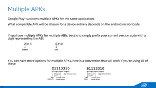 30
Multiple APKs
Google Play* supports multiple APKs for the same application.
What compatible APK will be chosen for a device entirely depends on the android:versionCode
If you have multiple APKs for multiple ABIs, best is to simply prefix your current version code with a
digit representing the ABI:
2310 6310
You can have more options for multiple APKs, here is a convention that will work if you’re using all of
these:
x86ARMv7
 