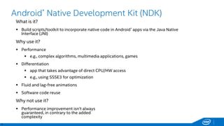 4
Android* Native Development Kit (NDK)
What is it?
 Build scripts/toolkit to incorporate native code in Android* apps via the Java Native
Interface (JNI)
Why use it?
 Performance
 e.g., complex algorithms, multimedia applications, games
 Differentiation
 app that takes advantage of direct CPU/HW access
 e.g., using SSSE3 for optimization
 Fluid and lag-free animations
 Software code reuse
Why not use it?
 Performance improvement isn’t always
guaranteed, in contrary to the added
complexity
 