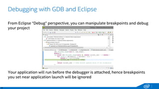 42
Debugging with GDB and Eclipse
From Eclipse “Debug” perspective, you can manipulate breakpoints and debug
your project
Your application will run before the debugger is attached, hence breakpoints
you set near application launch will be ignored
 