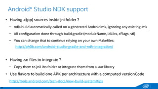 46
Android* Studio NDK support
• Having .c(pp) sources inside jni folder ?
• ndk-build automatically called on a generated Android.mk, ignoring any existing .mk
• All configuration done through build.gradle (moduleName, ldLibs, cFlags, stl)
• You can change that to continue relying on your own Makefiles:
http://ph0b.com/android-studio-gradle-and-ndk-integration/
• Having .so files to integrate ?
• Copy them to jniLibs folder or integrate them from a .aar library
• Use flavors to build one APK per architecture with a computed versionCode
http://tools.android.com/tech-docs/new-build-system/tips
 