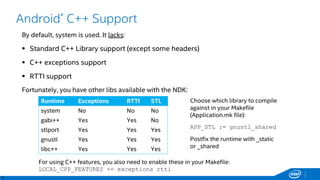 8
Android* C++ Support
By default, system is used. It lacks:
 Standard C++ Library support (except some headers)
 C++ exceptions support
 RTTI support
Fortunately, you have other libs available with the NDK:
Runtime Exceptions RTTI STL
system No No No
gabi++ Yes Yes No
stlport Yes Yes Yes
gnustl Yes Yes Yes
libc++ Yes Yes Yes
Choose which library to compile
against in your Makefile
(Application.mk file):
APP_STL := gnustl_shared
Postfix the runtime with _static
or _shared
For using C++ features, you also need to enable these in your Makefile:
LOCAL_CPP_FEATURES += exceptions rtti
 