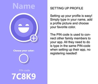 SETTING UP PROFILE
Setting up your profile is easy!
Simply type in your name, add
a profile picture and choose
your favorite color.
The PIN code is used to con-
nect other family members to
your app. All they need to do
is type in the same PIN-code
when setting up their app, no
registering needed!
 