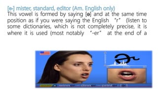 This vowel is formed by saying [ə] and at the same time
position as if you were saying the English “r” (listen to
some dictionaries, which is not completely precise, it is
where it is used (most notably “-er” at the end of a
 