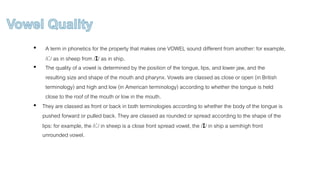 • A term in phonetics for the property that makes one VOWEL sound different from another: for example,
/iː/ as in sheep from /ɪ/ as in ship.
• The quality of a vowel is determined by the position of the tongue, lips, and lower jaw, and the
resulting size and shape of the mouth and pharynx. Vowels are classed as close or open (in British
terminology) and high and low (in American terminology) according to whether the tongue is held
close to the roof of the mouth or low in the mouth.
• They are classed as front or back in both terminologies according to whether the body of the tongue is
pushed forward or pulled back. They are classed as rounded or spread according to the shape of the
lips: for example, the /iː/ in sheep is a close front spread vowel, the /ɪ/ in ship a semihigh front
unrounded vowel.
 