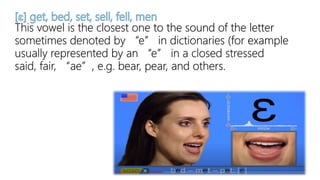 This vowel is the closest one to the sound of the letter
sometimes denoted by “e” in dictionaries (for example
usually represented by an “e” in a closed stressed
said, fair, “ae”, e.g. bear, pear, and others.
 