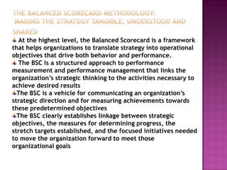 At the highest level, the Balanced Scorecard is a framework
that helps organizations to translate strategy into operational
objectives that drive both behavior and performance.
  The BSC is a structured approach to performance
measurement and performance management that links the
organization’s strategic thinking to the activities necessary to
achieve desired results
  The BSC is a vehicle for communicating an organization’s
strategic direction and for measuring achievements towards
these predetermined objectives
  The BSC clearly establishes linkage between strategic
objectives, the measures for determining progress, the
stretch targets established, and the focused initiatives needed
to move the organization forward to meet those
organizational goals
 