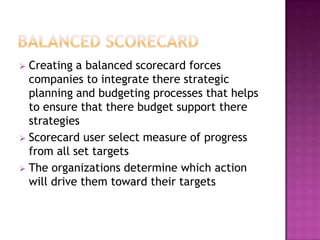 Creating a balanced scorecard forces
  companies to integrate there strategic
  planning and budgeting processes that helps
  to ensure that there budget support there
  strategies
 Scorecard user select measure of progress
  from all set targets
 The organizations determine which action
  will drive them toward their targets
 