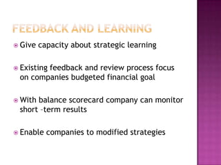  Give   capacity about strategic learning

 Existing
        feedback and review process focus
 on companies budgeted financial goal

 Withbalance scorecard company can monitor
 short –term results

 Enable   companies to modified strategies
 
