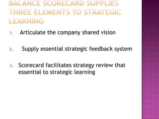 1.   Articulate the company shared vision

2.    Supply essential strategic feedback system

3.   Scorecard facilitates strategy review that
     essential to strategic learning
 