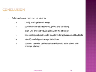 Balanced score card can be used to:
    -        clarify and update strategy
    -        communicate strategy throughout the company
    -        align unit and individual goals with the strategy
    -        link strategic objectives to long term targets & annual budgets
    -        identify and align strategic initiatives
    -        conduct periodic performance reviews to learn about and
             improve strategy




                       GEN0190n.ppt                              36
 