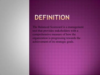 The Balanced Scorecard is a management
tool that provides stakeholders with a
comprehensive measure of how the
organization is progressing towards the
achievement of its strategic goals.
 