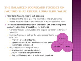    Traditional financial reports look backward
     Reflect only the past: spending incurred and revenues earned
     Do not measure creation or destruction of future economic value
   The Balanced Scorecard identifies the factors that create long-term
    economic value in an organization, for example:
     Customer Focus: satisfy, retain and acquire customers in targeted
      segments
     Business Processes: deliver the value proposition to targeted
      customers
                                                                              Customers
           innovative products and services
           high-quality, flexible, and responsive operating processes
           excellent post-sales support
                                                                      Processes           People
       Organizational Learning & Growth:
           develop skilled, motivated employees;
           provide access to strategic information
           align individuals and teams to business unit objectives
 