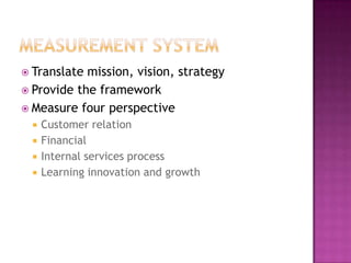  Translate mission, vision, strategy
 Provide the framework
 Measure four perspective
     Customer relation
     Financial
     Internal services process
     Learning innovation and growth
 